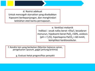 f. Kondisi lain yang berkaitan (Monitor balance cairan,
pengeluaran sputum, gagal jantung/aritmia)
g. Evaluasi ketat progresifitas penyakit
d. Nutrisi adekuat
Untuk mencegah starvation yang disebabkan
hiposemi berkepanjangan, dan menghindari
kelelahan otot bantu pernapasan.
e. Ventilasi mekanik
Indikasi : sesak nafas berat >35x/i, kesadaran
menurun, hipoksemi berat PaO2 <50%, asidosis
(pH < 7,25), hiperkapnia PaCO2 > 60 mmH,
komplikasi kardiovaskular.
 