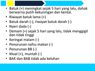 • Batuk (+) meningkat sejak 5 hari yang lalu, dahak
berwarna putih kekuningan dan kental.
• Riwayat batuk lama (+)
• Batuk darah (-), riwayat batuk darah (-)
• Nyeri dada (-)
• Demam (+) sejak 5 hari yang lalu, tidak menggigil
dan tidak tinggi
• Keringat malam (-)
• Penurunan nafsu makan (-)
• Penurunan BB (-)
• Mual (+), muntah (-)
• BAK dan BAB tidak ada keluhan
 