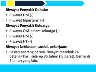 Riwayat Penyakit Dahulu:
• Riwayat DM (-)
• Riwayat hipertensi (-)
Riwayat Penyakit Keluarga:
• Riwayat OAT dalam kelaurga (-)
• Riwayat DM (-)
• Riwayat HT (-)
Riwayat kebiasaan, sosial, pekerjaan:
• Pasien seorang petani, riwayat merokok 24
batang/ hari, selama 35 tahun (IB berat), berhenti
2 tahun yang lalu.
 