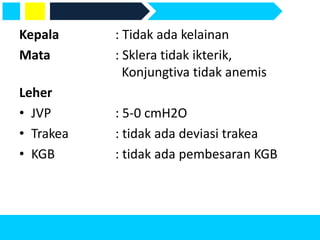 Kepala : Tidak ada kelainan
Mata : Sklera tidak ikterik,
Konjungtiva tidak anemis
Leher
• JVP : 5-0 cmH2O
• Trakea : tidak ada deviasi trakea
• KGB : tidak ada pembesaran KGB
 