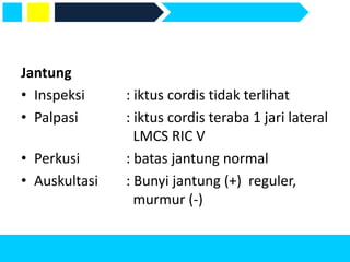 Jantung
• Inspeksi : iktus cordis tidak terlihat
• Palpasi : iktus cordis teraba 1 jari lateral
LMCS RIC V
• Perkusi : batas jantung normal
• Auskultasi : Bunyi jantung (+) reguler,
murmur (-)
 