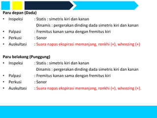 Paru depan (Dada)
• Inspeksi : Statis : simetris kiri dan kanan
Dinamis : pergerakan dinding dada simetris kiri dan kanan
• Palpasi : Fremitus kanan sama dengan fremitus kiri
• Perkusi : Sonor
• Auskultasi : Suara napas ekspirasi memanjang, ronkhi (+), wheezing (+)
Paru belakang (Punggung)
• Inspeksi : Statis : simetris kiri dan kanan
Dinamis : pergerakan dinding dada simetris kiri dan kanan
• Palpasi : Fremitus kanan sama dengan fremitus kiri
• Perkusi : Sonor
• Auskultasi : Suara napas ekspirasi memanjang, ronkhi (+), wheezing (+).
 
