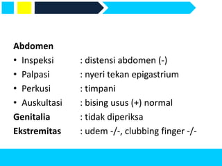 Abdomen
• Inspeksi : distensi abdomen (-)
• Palpasi : nyeri tekan epigastrium
• Perkusi : timpani
• Auskultasi : bising usus (+) normal
Genitalia : tidak diperiksa
Ekstremitas : udem -/-, clubbing finger -/-
 
