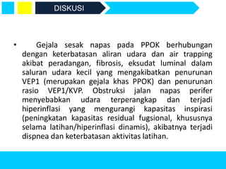 • Gejala sesak napas pada PPOK berhubungan
dengan keterbatasan aliran udara dan air trapping
akibat peradangan, fibrosis, eksudat luminal dalam
saluran udara kecil yang mengakibatkan penurunan
VEP1 (merupakan gejala khas PPOK) dan penurunan
rasio VEP1/KVP. Obstruksi jalan napas perifer
menyebabkan udara terperangkap dan terjadi
hiperinflasi yang mengurangi kapasitas inspirasi
(peningkatan kapasitas residual fugsional, khususnya
selama latihan/hiperinflasi dinamis), akibatnya terjadi
dispnea dan keterbatasan aktivitas latihan.
DISKUSI
 
