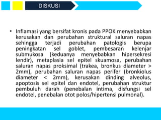 • Inflamasi yang bersifat kronis pada PPOK menyebabkan
kerusakan dan perubahan struktural saluran napas
sehingga terjadi perubahan patologis berupa
peningkatan sel goblet, pembesaran kelenjar
submukosa (keduanya menyebabkan hipersekresi
lendir), metaplasia sel epitel skuamosa, perubahan
saluran napas proksimal (trakea, bronkus diameter >
2mm), perubahan saluran napas perifer (bronkiolus
diameter < 2mm), kerusakan dinding alveolus,
apoptosis sel epitel dan endotel, perubahan struktur
pembuluh darah (penebalan intima, disfungsi sel
endotel, penebalan otot polos/hipertensi pulmonal).
DISKUSI
 