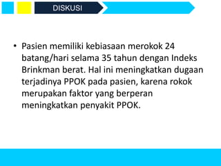 • Pasien memiliki kebiasaan merokok 24
batang/hari selama 35 tahun dengan Indeks
Brinkman berat. Hal ini meningkatkan dugaan
terjadinya PPOK pada pasien, karena rokok
merupakan faktor yang berperan
meningkatkan penyakit PPOK.
DISKUSI
 