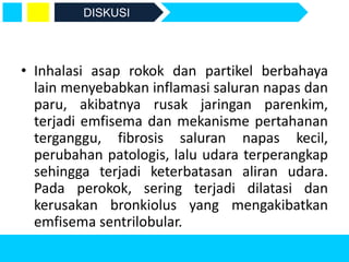 • Inhalasi asap rokok dan partikel berbahaya
lain menyebabkan inflamasi saluran napas dan
paru, akibatnya rusak jaringan parenkim,
terjadi emfisema dan mekanisme pertahanan
terganggu, fibrosis saluran napas kecil,
perubahan patologis, lalu udara terperangkap
sehingga terjadi keterbatasan aliran udara.
Pada perokok, sering terjadi dilatasi dan
kerusakan bronkiolus yang mengakibatkan
emfisema sentrilobular.
DISKUSI
 