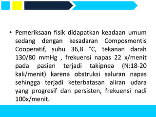 • Pemeriksaan fisik didapatkan keadaan umum
sedang dengan kesadaran Composmentis
Cooperatif, suhu 36,8 °C, tekanan darah
130/80 mmHg , frekuensi napas 22 x/menit
pada pasien terjadi takipnea (N:18-20
kali/menit) karena obstruksi saluran napas
sehingga terjadi keterbatasan aliran udara
yang progresif dan persisten, frekuensi nadi
100x/menit.
 