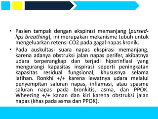 • Pasien tampak dengan ekspirasi memanjang (pursed-
lips breathing), ini merupakan mekanisme tubuh untuk
mengeluarkan retensi CO2 pada gagal napas kronik.
• Pada auskultasi suara napas ekspirasi memanjang,
karena adanya obstruksi jalan napas perifer, akibatnya
udara terperangkap dan terjadi hiperinflasi yang
mengurangi kapasitas inspirasi seperti peningkatan
kapasitas residual fungsional, khususnya selama
latihan. Ronkhi +/+ karena lewatnya udara melalui
penyempitan saluran napas, inflamasi, atau spasme
saluran napas pada bronkitis, asma, dan PPOK.
Wheezing +/+ kanan dan kiri karena obstruksi jalan
napas (khas pada asma dan PPOK).
 