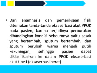 • Dari anamnesis dan pemeriksaan fisik
ditemukan tanda-tanda eksaserbasi akut PPOK
pada pasien, karena terjadinya perburukan
dibandingkan kondisi sebeumnya yaitu sesak
yang bertambah, sputum bertambah, dan
sputum berubah warna menjadi putih
kekuningan, sehingga pasien dapat
diklasifikasikan ke dalam PPOK eksaserbasi
akut tipe I (eksaserbasi berat)
 