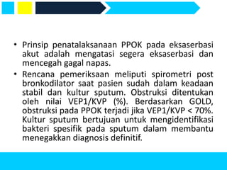 • Prinsip penatalaksanaan PPOK pada eksaserbasi
akut adalah mengatasi segera eksaserbasi dan
mencegah gagal napas.
• Rencana pemeriksaan meliputi spirometri post
bronkodilator saat pasien sudah dalam keadaan
stabil dan kultur sputum. Obstruksi ditentukan
oleh nilai VEP1/KVP (%). Berdasarkan GOLD,
obstruksi pada PPOK terjadi jika VEP1/KVP < 70%.
Kultur sputum bertujuan untuk mengidentifikasi
bakteri spesifik pada sputum dalam membantu
menegakkan diagnosis definitif.
 