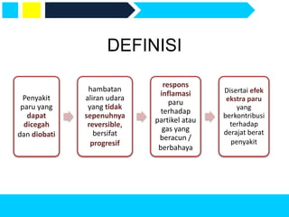 DEFINISI
Penyakit
paru yang
dapat
dicegah
dan diobati
hambatan
aliran udara
yang tidak
sepenuhnya
reversible,
bersifat
progresif
respons
inflamasi
paru
terhadap
partikel atau
gas yang
beracun /
berbahaya
Disertai efek
ekstra paru
yang
berkontribusi
terhadap
derajat berat
penyakit
 