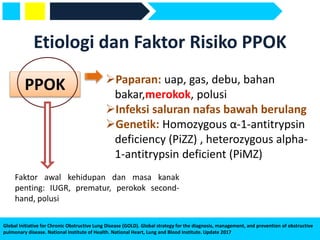 Global Initiative for Chronic Obstructive Lung Disease (GOLD). Global strategy for the diagnosis, management, and prevention of obstructive
pulmonary disease. National Institute of Health. National Heart, Lung and Blood Institute. Update 2017
Etiologi dan Faktor Risiko PPOK
PPOK Paparan: uap, gas, debu, bahan
bakar,merokok, polusi
Infeksi saluran nafas bawah berulang
Genetik: Homozygous α-1-antitrypsin
deficiency (PiZZ) , heterozygous alpha-
1-antitrypsin deficient (PiMZ)
Faktor awal kehidupan dan masa kanak
penting: IUGR, prematur, perokok second-
hand, polusi
 