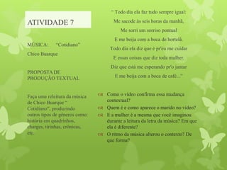 ATIVIDADE 7
“ Todo dia ela faz tudo sempre igual:
Me sacode às seis horas da manhã,
Me sorri um sorriso pontual
E me beija com a boca de hortelã.
Todo dia ela diz que é pr'eu me cuidar
E essas coisas que diz toda mulher.
Diz que está me esperando pr'o jantar
E me beija com a boca de café...”
 Como o vídeo confirma essa mudança
contextual?
 Quem é e como aparece o marido no vídeo?
 E a mulher é a mesma que você imaginou
durante a leitura da letra da música? Em que
ela é diferente?
 O ritmo da música alterou o contexto? De
que forma?
MÚSICA: “Cotidiano”
Chico Buarque
PROPOSTA DE
PRODUÇÃO TEXTUAL
Faça uma releitura da música
de Chico Buarque “
Cotidiano”, produzindo
outros tipos de gêneros como:
história em quadrinhos,
charges, tirinhas, crônicas,
etc.
 