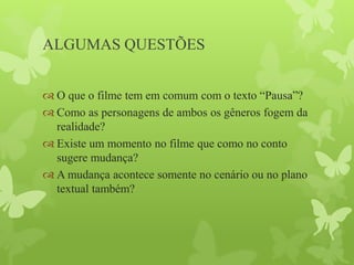 ALGUMAS QUESTÕES
 O que o filme tem em comum com o texto “Pausa”?
 Como as personagens de ambos os gêneros fogem da
realidade?
 Existe um momento no filme que como no conto
sugere mudança?
 A mudança acontece somente no cenário ou no plano
textual também?
 