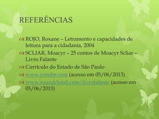 REFERÊNCIAS
 ROJO, Roxane – Letramento e capacidades de
leitura para a cidadania, 2004
 SCLIAR, Moacyr – 25 contos de Moacyr Scliar –
Livro Falante
 Currículo do Estado de São Paulo
 www.yotube.com (acesso em 05/06/2013)
 www.soundcloud.com/livrofalante (acesso em
05/06/2013)
 