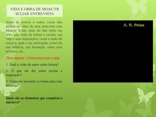 VIDA E OBRA DE MOACYR
SCLIAR ENTREVISTA
Antes de lermos o conto, vocês irão
assistir ao vídeo de uma entrevista com
Moacyr Scliar, onde ele fala sobre sua
obra, sua visão de leitura e escrita, sua
vida e suas inspirações, como e onde ele
escreve, qual a sua motivação, como foi
sua infância, sua formação, sobre seus
prêmios, etc.
Para depois : Conversa com a sala
1. Qual a visão do autor sobre leitura?
2. O que ele diz sobre escrita e
inspiração?
3. Como ele encontra os temas para suas
histórias?
.................
Quais são os elementos que compõem a
narrativa?
 