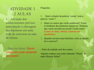 ATIVIDADE 1
2 AULAS
Perguntas:
1. Qual a relação da palavra ‘contar’ com a
palavra ‘conto’?
2. Quais os contos que vocês conhecem? Vocês
se lembram das primeiras narrativas / histórias
que vocês ouviram na escola? Como eram?
(contos de fadas, fábulas, histórias em
quadrinhos)
3. Quando ouviam essas histórias vocês já sabiam
ler e escrever?
- Falar da tradição oral dos contos.
Alguém conhece um conto chamado “Pausa” do
autor Moacyr Scliar?
1. Ativação dos
conhecimentos prévios:
antecipação e checagem
das hipóteses em uma
roda de conversa na sala
de leitura.
- frase na lousa: Quem
conta um conto aumenta
um ponto!
 