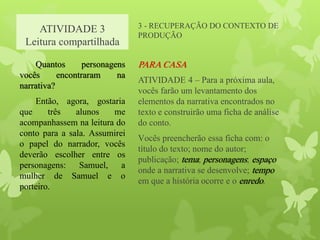 ATIVIDADE 3
Leitura compartilhada
3 - RECUPERAÇÃO DO CONTEXTO DE
PRODUÇÃO
PARA CASA
ATIVIDADE 4 – Para a próxima aula,
vocês farão um levantamento dos
elementos da narrativa encontrados no
texto e construirão uma ficha de análise
do conto.
Vocês preencherão essa ficha com: o
título do texto; nome do autor;
publicação; tema; personagens; espaço
onde a narrativa se desenvolve; tempo
em que a história ocorre e o enredo.
Quantos personagens
vocês encontraram na
narrativa?
Então, agora, gostaria
que três alunos me
acompanhassem na leitura do
conto para a sala. Assumirei
o papel do narrador, vocês
deverão escolher entre os
personagens: Samuel, a
mulher de Samuel e o
porteiro.
 