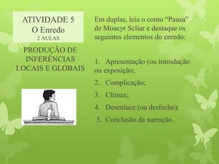 ATIVIDADE 5
O Enredo
2 AULAS
Em duplas, leia o conto “Pausa”
de Moacyr Scliar e destaque os
seguintes elementos do enredo:
1. Apresentação (ou introdução
ou exposição;
2. Complicação;
3. Clímax;
4. Desenlace (ou desfecho);
5. Conclusão da narração.
PRODUÇÃO DE
INFERÊNCIAS
LOCAIS E GLOBAIS
 