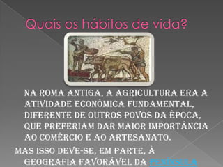Quais os hábitos de vida?    Na Roma antiga, a agricultura era a atividade econômica fundamental, diferente de outros povos da época, que preferiam dar maior importância ao comércio e ao artesanato. Mas isso deve-se, em parte, à geografia favorável da península Itálica, que, ao contrário das terras da Grécia, por exemplo, permitia o trabalho agrícola em grande escala