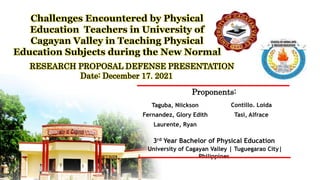 Challenges Encountered by Physical
Education Teachers in University of
Cagayan Valley in Teaching Physical
Education Subjects during the New Normal
Proponents:
3rd Year Bachelor of Physical Education
University of Cagayan Valley | Tuguegarao City|
Philippines
Taguba, Niickson Contillo. Loida
Fernandez, Glory Edith Tasi, Alfrace
Laurente, Ryan
RESEARCH PROPOSAL DEFENSE PRESENTATION
Date: December 17. 2021
 