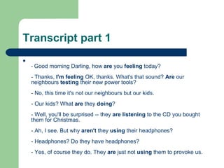 Transcript part 1

    - Good morning Darling, how are you feeling today?

    - Thanks, I'm feeling OK, thanks. What's that sound? Are our
    neighbours testing their new power tools?
    - No, this time it's not our neighbours but our kids.
    - Our kids? What are they doing?
    - Well, you'll be surprised -- they are listening to the CD you bought
    them for Christmas.
    - Ah, I see. But why aren't they using their headphones?
    - Headphones? Do they have headphones?
    - Yes, of course they do. They are just not using them to provoke us.
 