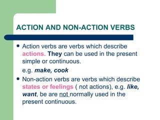 ACTION AND NON-ACTION VERBS

   Action verbs are verbs which describe
    actions. They can be used in the present
    simple or continuous.
    e.g. make, cook
   Non-action verbs are verbs which describe
    states or feelings ( not actions), e.g. like,
    want, be are not normally used in the
    present continuous.
 