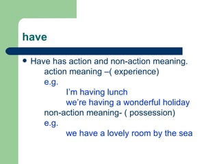have

   Have has action and non-action meaning.
       action meaning –( experience)
       e.g.
             I’m having lunch
             we’re having a wonderful holiday
       non-action meaning- ( possession)
       e.g.
             we have a lovely room by the sea
 