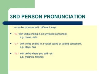 3RD PERSON PRONUNCIATION
    -s can be pronounced in different ways:

   / s/- with verbs ending in an unvoiced consonant.
           e.g. cooks, eats

   / z / - with verbs ending in a vowel sound or voiced consonant.
            e.g. plays, has

   / iz /- with verbs where you add –es
            e.g. watches, finishes
 