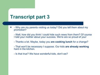 Transcript part 3
   - Why are my parents visiting us today? Did you tell them about my
    promotion?
    - Well, how did you think I could hide such news from them? Of course
    I told your mother about your success. We're are so proud of you!
    - Thanks a lot. Maybe, today you are cooking lunch for a change?
    - That won't be necessary I suppose. Our kids are already working
    hard in the kitchen.
    - Is that true? We have wonderful kids, don't we?
 