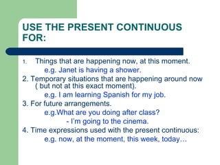 USE THE PRESENT CONTINUOUS
FOR:

1.  Things that are happening now, at this moment.
       e.g. Janet is having a shower.
2. Temporary situations that are happening around now
    ( but not at this exact moment).
       e.g. I am learning Spanish for my job.
3. For future arrangements.
       e.g.What are you doing after class?
               - I’m going to the cinema.
4. Time expressions used with the present continuous:
       e.g. now, at the moment, this week, today…
 