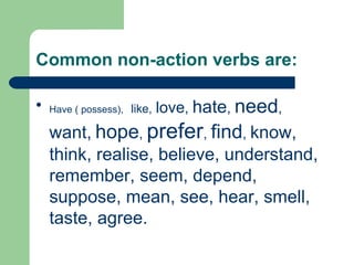 Common non-action verbs are:


    Have ( possess), like,   love, hate, need,
    want, hope, prefer, find, know,
    think, realise, believe, understand,
    remember, seem, depend,
    suppose, mean, see, hear, smell,
    taste, agree.
 