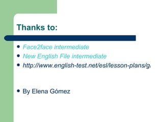 Thanks to:

   Face2face intermediate
   New English File intermediate
   http://www.english-test.net/esl/lesson-plans/gramm


   By Elena Gómez
 
