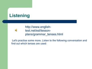 Listening

            http://www.english-
            test.net/esl/lesson-
            plans/grammar_tenses.html
 Let's practise some more. Listen to the following conversation and
find out which tenses are used:
 