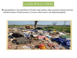 LAND POLLUTION
❖Land pollution is the demolition of Earth's land surfaces often caused by human activities
and their misuse of land resources. It occurs when waste is not disposed properly.
 