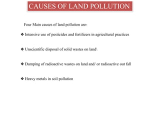 CAUSES OF LAND POLLUTION
Four Main causes of land pollution are-
❖ Intensive use of pesticides and fertilizers in agricultural practices
❖ Unscientific disposal of solid wastes on land
❖ Dumping of radioactive wastes on land and/ or radioactive out fall
❖ Heavy metals in soil pollution
 