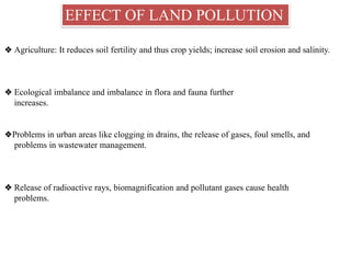 EFFECT OF LAND POLLUTION
❖ Agriculture: It reduces soil fertility and thus crop yields; increase soil erosion and salinity.
❖ Ecological imbalance and imbalance in flora and fauna further
increases.
❖Problems in urban areas like clogging in drains, the release of gases, foul smells, and
problems in wastewater management.
❖ Release of radioactive rays, biomagnification and pollutant gases cause health
problems.
 