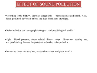 EFFECT OF SOUND POLLUTION
▪According to the USEPA, there are direct links between noise and health. Also,
noise pollution adversely affects the lives of millions of people.
▪ Noise pollution can damage physiological and psychological health.
▪High blood pressure, stress related illness, sleep disruption, hearing loss,
and productivity loss are the problems related to noise pollution.
▪ It can also cause memory loss, severe depression, and panic attacks.
 