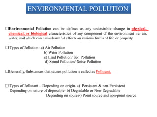 ENVIRONMENTAL POLLUTION
❑Environmental Pollution can be defined as any undesirable change in physical,
chemical, or biological characteristics of any component of the environment i.e. air,
water, soil which can cause harmful effects on various forms of life or property.
❑ Types of Pollution- a) Air Pollution
b) Water Pollution
c) Land Pollution/ Soil Pollution
d) Sound Pollution/ Noise Pollution
❑Generally, Substances that causes pollution is called as Pollutant.
❑ Types of Pollutant – Depending on origin- a) Persistent & non-Persistent
Depending on nature of disposable- b) Degradable or Non-Degradable
Depending on source-) Point source and non-point source
 