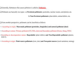 ❑ Generally, Substances that causes pollution is called as Pollutant.
❑ Pollutants are basically two types –a) Persistent pollutants: pesticides, nuclear wastes, and plastics etc.
b) Non-Persistent pollutants: plant debris, animal debris, etc.
❑ From another perspective, pollutants can be classified as follows:
▪ According to origin- Man-made pollutant (pesticides, fungicides) and natural pollutant (dust)
▪ According to nature- Primary pollutant (CO, NOx, dust) and Secondary pollutant (Ozone, Smog, PAN)
▪According to decomposition nature- Degradable (plant debris) and Non-Degradable pollutant (plastic,
D.D.T)
▪ According to origin- Point source pollutants (iron, zinc) and Non-point sources (rural sanitation, mining)
 