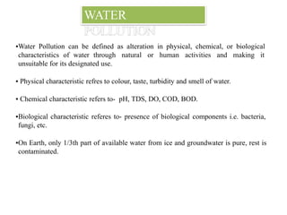 WATER
POLLUTION
▪Water Pollution can be defined as alteration in physical, chemical, or biological
characteristics of water through natural or human activities and making it
unsuitable for its designated use.
▪ Physical characteristic refres to colour, taste, turbidity and smell of water.
▪ Chemical characteristic refers to- pH, TDS, DO, COD, BOD.
▪Biological characteristic referes to- presence of biological components i.e. bacteria,
fungi, etc.
▪On Earth, only 1/3th part of available water from ice and groundwater is pure, rest is
contaminated.
 