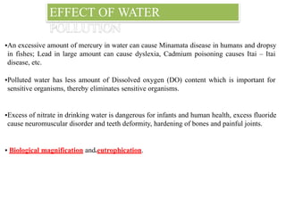EFFECT OF WATER
POLLUTION
▪An excessive amount of mercury in water can cause Minamata disease in humans and dropsy
in fishes; Lead in large amount can cause dyslexia, Cadmium poisoning causes Itai – Itai
disease, etc.
▪Polluted water has less amount of Dissolved oxygen (DO) content which is important for
sensitive organisms, thereby eliminates sensitive organisms.
▪Excess of nitrate in drinking water is dangerous for infants and human health, excess fluoride
cause neuromuscular disorder and teeth deformity, hardening of bones and painful joints.
▪ Biological magnification and eutrophication.
 