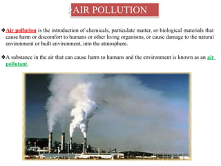 ❖AIR POLLUTION
❖Air pollution is the introduction of chemicals, particulate matter, or biological materials that
cause harm or discomfort to humans or other living organisms, or cause damage to the natural
environment or built environment, into the atmosphere.
❖A substance in the air that can cause harm to humans and the environment is known as an air
pollutant.
 