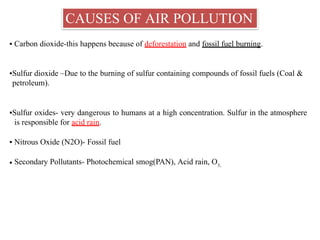 CAUSES OF AIR POLLUTION
▪ Carbon dioxide-this happens because of deforestation and fossil fuel burning.
▪Sulfur dioxide –Due to the burning of sulfur containing compounds of fossil fuels (Coal &
petroleum).
▪Sulfur oxides- very dangerous to humans at a high concentration. Sulfur in the atmosphere
is responsible for acid rain.
▪ Nitrous Oxide (N2O)- Fossil fuel
▪ Secondary Pollutants- Photochemical smog(PAN), Acid rain, O3,
 