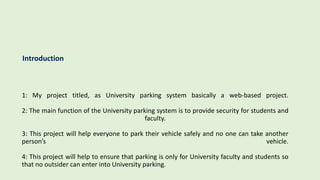 1: My project titled, as University parking system basically a web-based project.
2: The main function of the University parking system is to provide security for students and
faculty.
3: This project will help everyone to park their vehicle safely and no one can take another
person’s vehicle.
4: This project will help to ensure that parking is only for University faculty and students so
that no outsider can enter into University parking.
Introduction
 