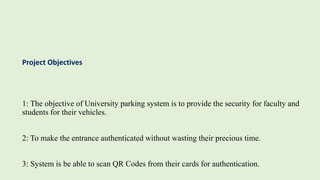 1: The objective of University parking system is to provide the security for faculty and
students for their vehicles.
2: To make the entrance authenticated without wasting their precious time.
3: System is be able to scan QR Codes from their cards for authentication.
Project Objectives
 
