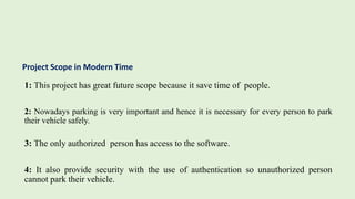 Project Scope in Modern Time
1: This project has great future scope because it save time of people.
2: Nowadays parking is very important and hence it is necessary for every person to park
their vehicle safely.
3: The only authorized person has access to the software.
4: It also provide security with the use of authentication so unauthorized person
cannot park their vehicle.
 