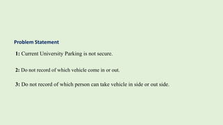Problem Statement
1: Current University Parking is not secure.
2: Do not record of which vehicle come in or out.
3: Do not record of which person can take vehicle in side or out side.
 