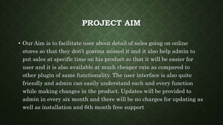 PROJECT AIM
• Our Aim is to facilitate user about detail of sales going on online
stores so that they don’t goanna missed it and it also help admin to
put sales at specific time on his product so that it will be easier for
user and it is also available at much cheaper rate as compared to
other plugin of same functionality. The user interface is also quite
friendly and admin can easily understand each and every function
while making changes in the product. Updates will be provided to
admin in every six month and there will be no charges for updating as
well as installation and 6th month free support
 